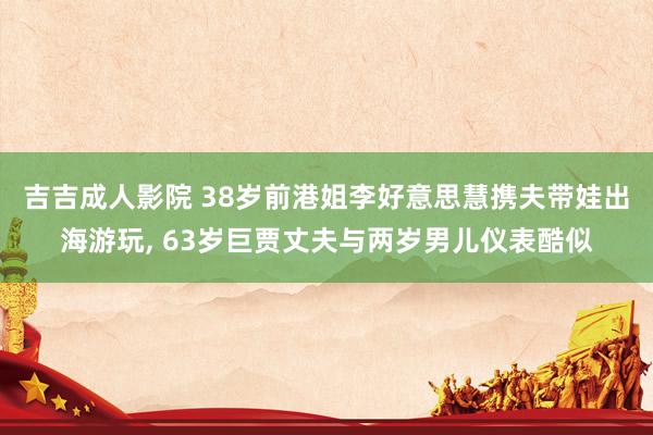 吉吉成人影院 38岁前港姐李好意思慧携夫带娃出海游玩, 63岁巨贾丈夫与两岁男儿仪表酷似