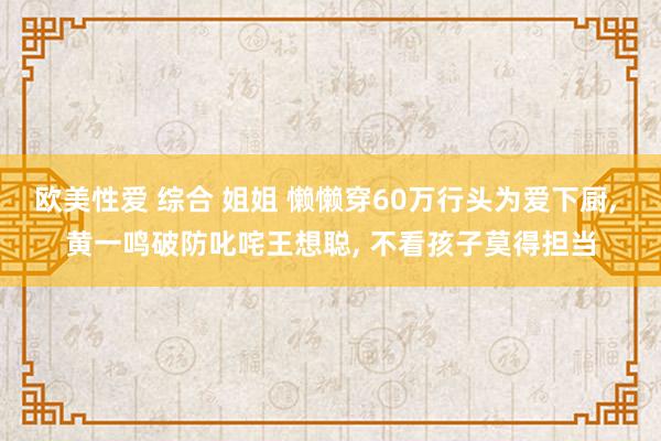 欧美性爱 综合 姐姐 懒懒穿60万行头为爱下厨, 黄一鸣破防叱咤王想聪, 不看孩子莫得担当