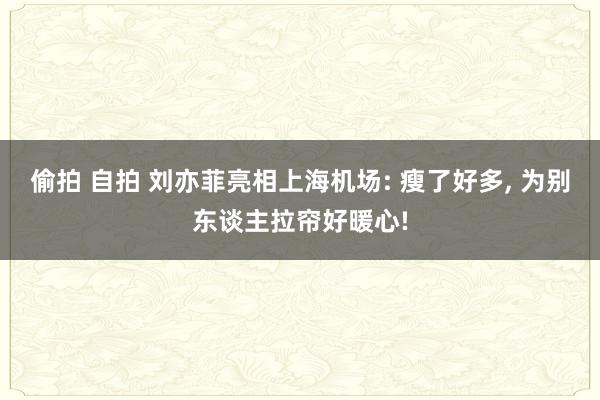 偷拍 自拍 刘亦菲亮相上海机场: 瘦了好多, 为别东谈主拉帘好暖心!