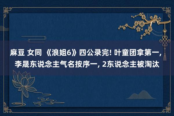 麻豆 女同 《浪姐6》四公录完! 叶童团拿第一, 李晟东说念主气名按序一, 2东说念主被淘汰