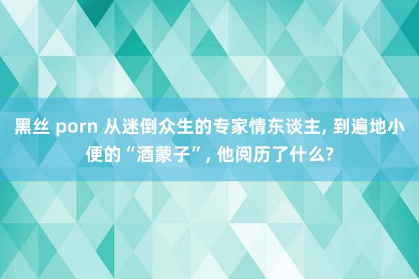 黑丝 porn 从迷倒众生的专家情东谈主, 到遍地小便的“酒蒙子”, 他阅历了什么?