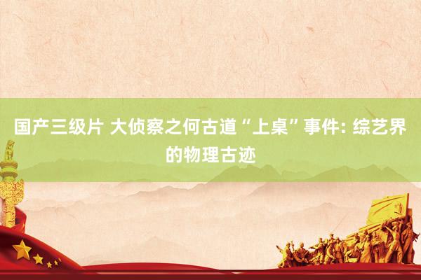 国产三级片 大侦察之何古道“上桌”事件: 综艺界的物理古迹