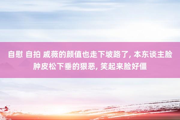 自慰 自拍 戚薇的颜值也走下坡路了, 本东谈主脸肿皮松下垂的狠恶, 笑起来脸好僵