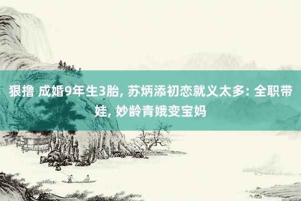 狠撸 成婚9年生3胎, 苏炳添初恋就义太多: 全职带娃, 妙龄青娥变宝妈