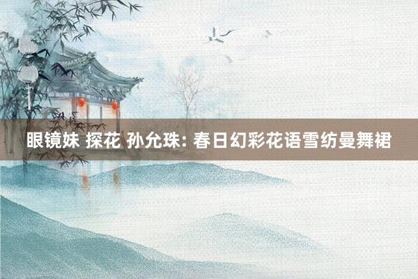眼镜妹 探花 孙允珠: 春日幻彩花语雪纺曼舞裙