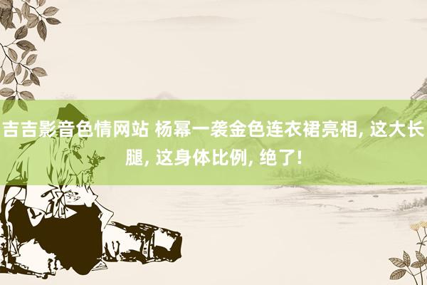 吉吉影音色情网站 杨幂一袭金色连衣裙亮相, 这大长腿, 这身体比例, 绝了!