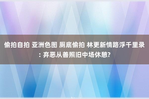 偷拍自拍 亚洲色图 厕底偷拍 林更新情路浮千里录: 弃恶从善照旧中场休憩?