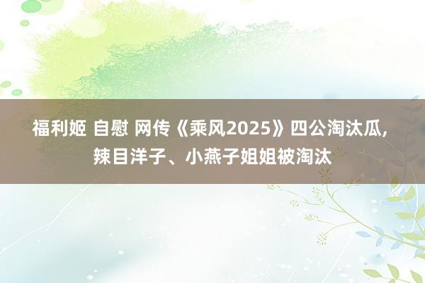 福利姬 自慰 网传《乘风2025》四公淘汰瓜, 辣目洋子、小燕子姐姐被淘汰
