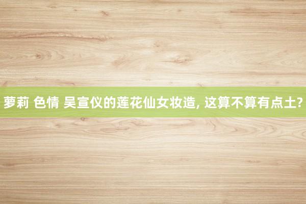 萝莉 色情 吴宣仪的莲花仙女妆造, 这算不算有点土?
