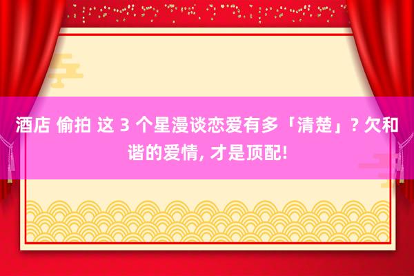 酒店 偷拍 这 3 个星漫谈恋爱有多「清楚」? 欠和谐的爱情, 才是顶配!