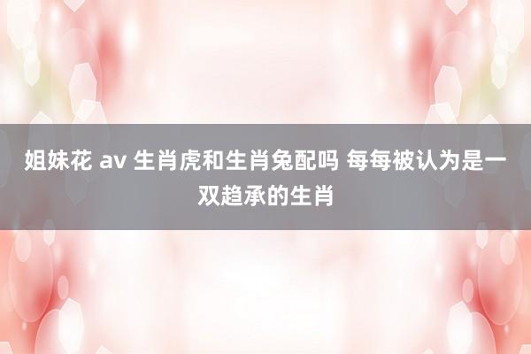 姐妹花 av 生肖虎和生肖兔配吗 每每被认为是一双趋承的生肖