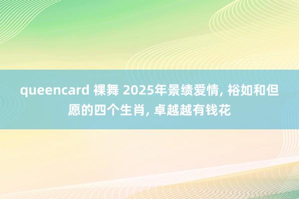 queencard 裸舞 2025年景绩爱情, 裕如和但愿的四个生肖, 卓越越有钱花