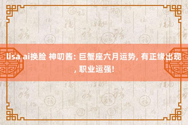lisa ai换脸 神叨酱: 巨蟹座六月运势, 有正缘出现, 职业运强!