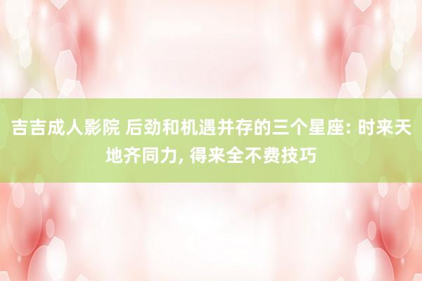 吉吉成人影院 后劲和机遇并存的三个星座: 时来天地齐同力, 得来全不费技巧