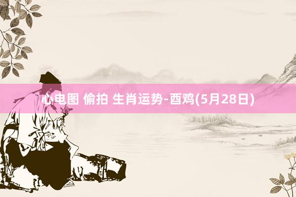 心电图 偷拍 生肖运势-酉鸡(5月28日)