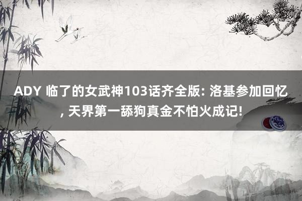 ADY 临了的女武神103话齐全版: 洛基参加回忆, 天界第一舔狗真金不怕火成记!