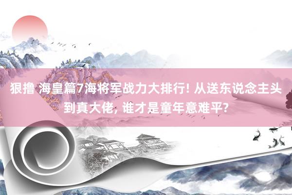 狠撸 海皇篇7海将军战力大排行! 从送东说念主头到真大佬, 谁才是童年意难平?