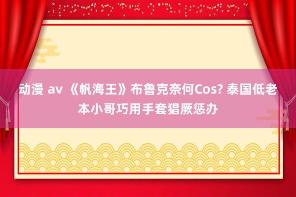 动漫 av 《帆海王》布鲁克奈何Cos? 泰国低老本小哥巧用手套猖厥惩办