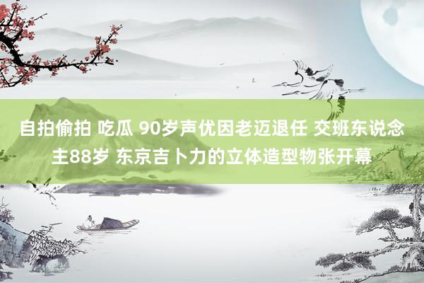 自拍偷拍 吃瓜 90岁声优因老迈退任 交班东说念主88岁 东京吉卜力的立体造型物张开幕