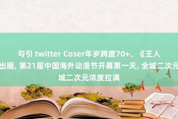 勾引 twitter Coser年岁跨度70+、《王人市痛报》出圈, 第21届中国海外动漫节开幕第一天, 全城二次元浓度拉满