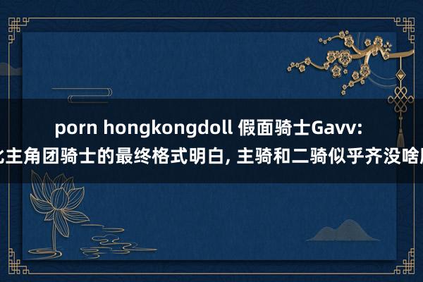 porn hongkongdoll 假面骑士Gavv: 对比主角团骑士的最终格式明白, 主骑和二骑似乎齐没啥牌面