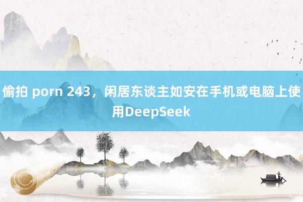 偷拍 porn 243，闲居东谈主如安在手机或电脑上使用DeepSeek