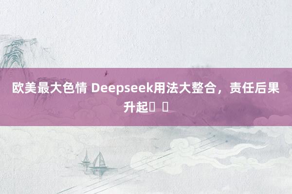 欧美最大色情 Deepseek用法大整合，责任后果升起✈️