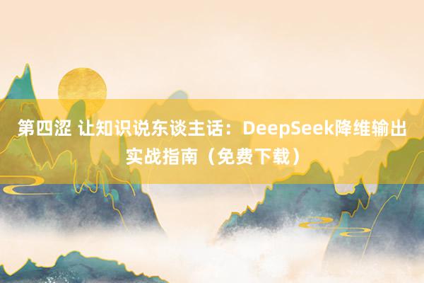 第四涩 让知识说东谈主话：DeepSeek降维输出实战指南（免费下载）