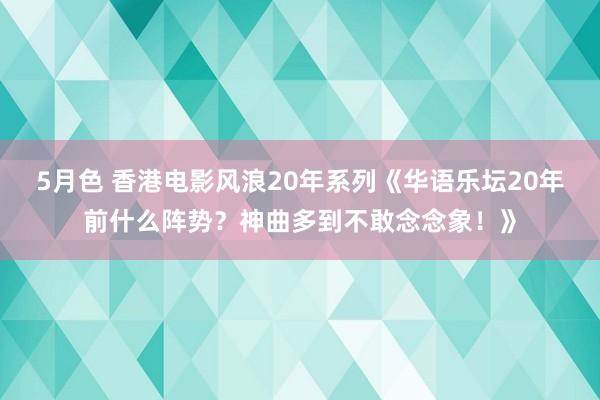 5月色 香港电影风浪20年系列《华语乐坛20年前什么阵势？神曲多到不敢念念象！》