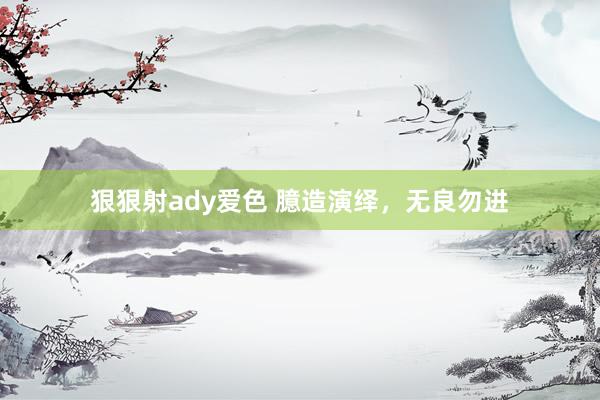狠狠射ady爱色 臆造演绎，无良勿进