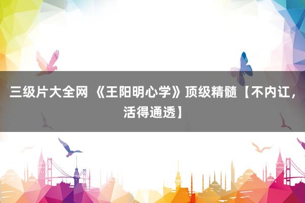 三级片大全网 《王阳明心学》顶级精髓【不内讧，活得通透】