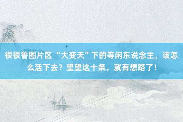很很鲁图片区 “大变天”下的等闲东说念主，该怎么活下去？望望这十条，就有想路了！