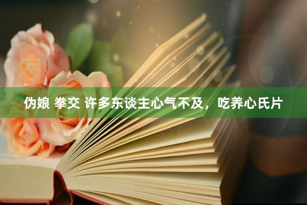 伪娘 拳交 许多东谈主心气不及，吃养心氏片