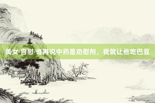 美女 自慰 谁再说中药是劝慰剂，我就让他吃巴豆