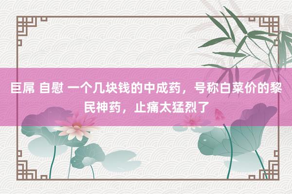 巨屌 自慰 一个几块钱的中成药，号称白菜价的黎民神药，止痛太猛烈了