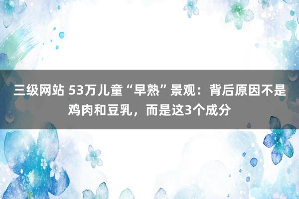 三级网站 53万儿童“早熟”景观：背后原因不是鸡肉和豆乳，而是这3个成分