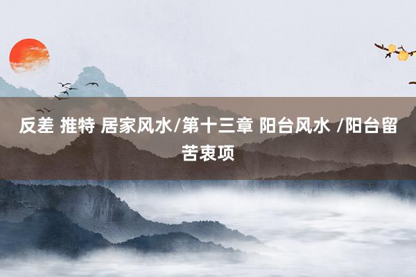 反差 推特 居家风水/第十三章 阳台风水 /阳台留苦衷项