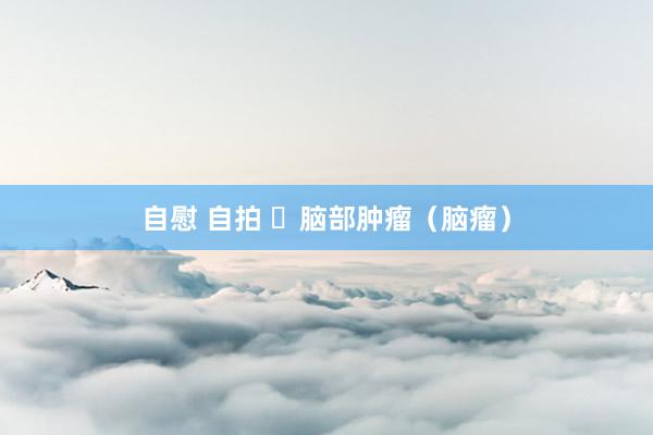 自慰 自拍 ​脑部肿瘤（脑瘤）
