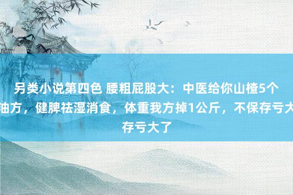 另类小说第四色 腰粗屁股大：中医给你山楂5个刮油方，健脾祛湿消食，体重我方掉1公斤，不保存亏大了