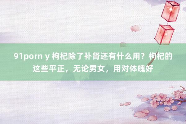 91porn y 枸杞除了补肾还有什么用？枸杞的这些平正，无论男女，用对体魄好