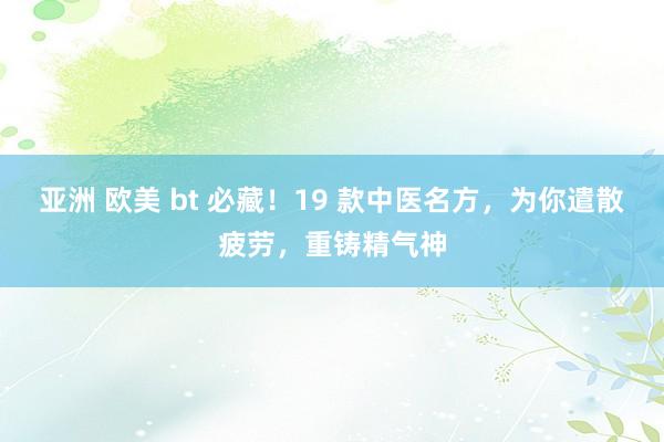 亚洲 欧美 bt 必藏！19 款中医名方，为你遣散疲劳，重铸精气神
