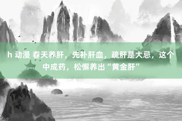h 动漫 春天养肝，先补肝血，疏肝是大忌，这个中成药，松懈养出“黄金肝”