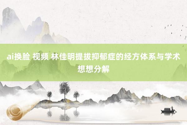 ai换脸 视频 林佳明提拔抑郁症的经方体系与学术想想分解