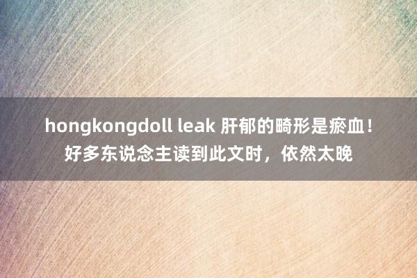 hongkongdoll leak 肝郁的畸形是瘀血!好多东说念主读到此文时,依然太晚