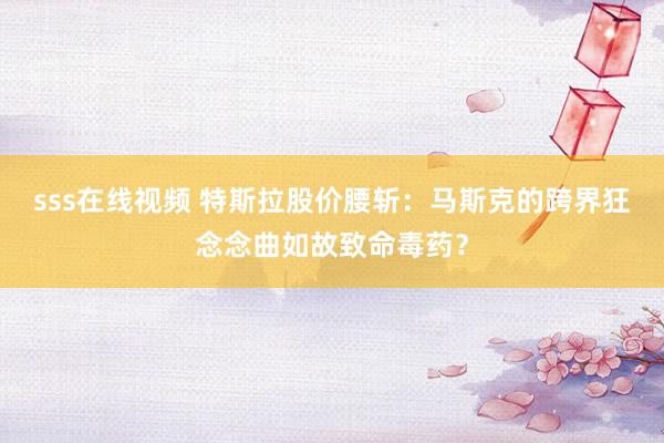 sss在线视频 特斯拉股价腰斩：马斯克的跨界狂念念曲如故致命毒药？