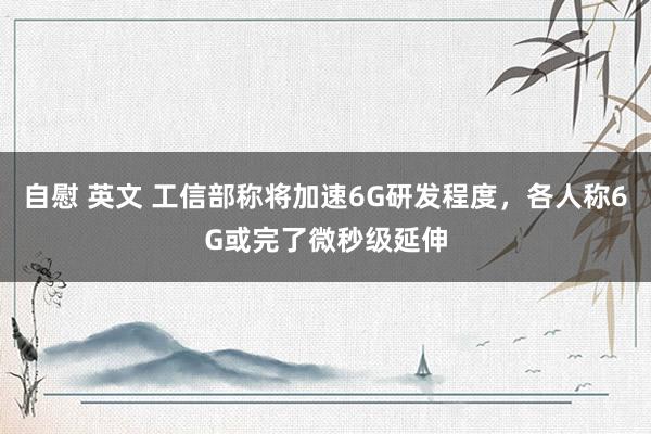 自慰 英文 工信部称将加速6G研发程度，各人称6G或完了微秒级延伸