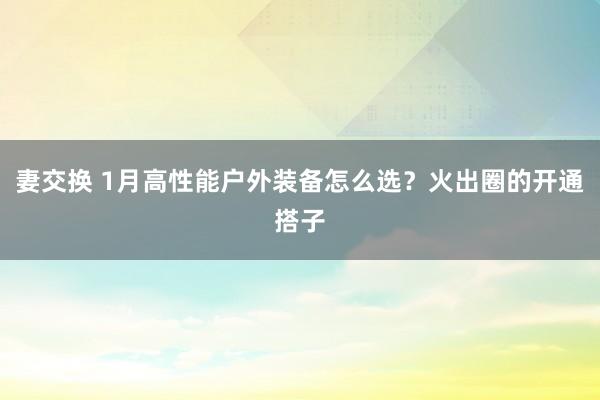 妻交换 1月高性能户外装备怎么选？火出圈的开通搭子
