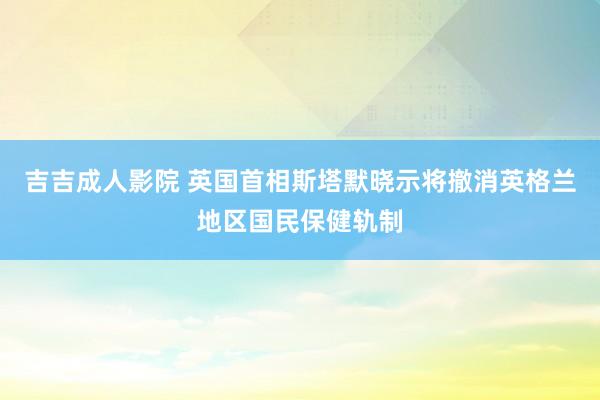 吉吉成人影院 英国首相斯塔默晓示将撤消英格兰地区国民保健轨制