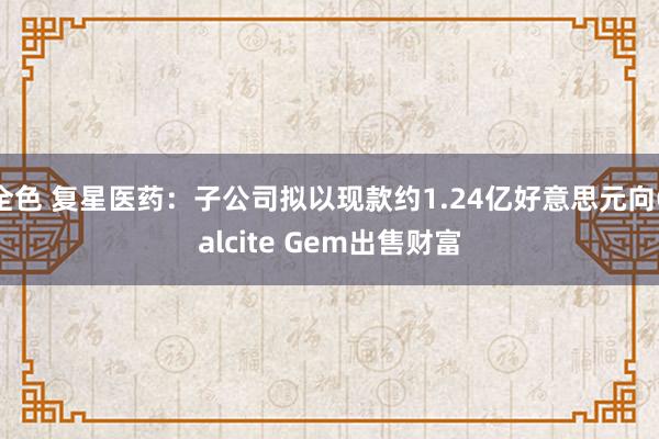 全色 复星医药：子公司拟以现款约1.24亿好意思元向Calcite Gem出售财富