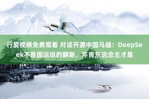 行爱视频免费观看 对话开源中国马越：DeepSeek不是国运级的翻新，年青东说念主才是